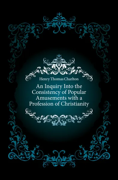 Обложка книги An Inquiry Into the Consistency of Popular Amusements with a Profession of Christianity, Henry Thomas Charlton