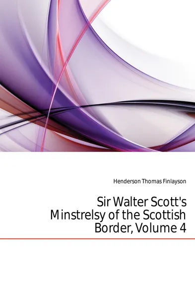 Обложка книги Sir Walter Scotts Minstrelsy of the Scottish Border, Volume 4, Henderson Thomas Finlayson