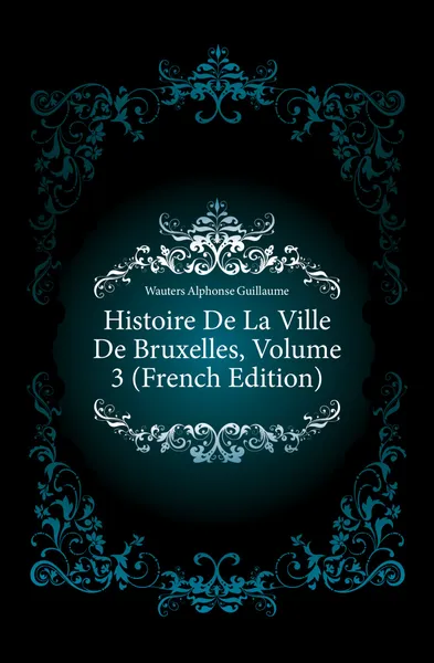 Обложка книги Histoire De La Ville De Bruxelles, Volume 3 (French Edition), Wauters Alphonse Guillaume