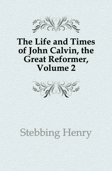 Обложка книги The Life and Times of John Calvin, the Great Reformer, Volume 2, Stebbing Henry