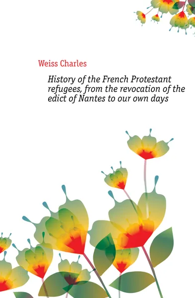 Обложка книги History of the French Protestant refugees, from the revocation of the edict of Nantes to our own days, Weiss Charles