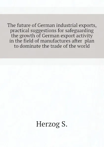 Обложка книги The future of German industrial exports, practical suggestions for safeguarding the growth of German export activity in the field of manufactures after  plan to dominate the trade of the world, Herzog S.