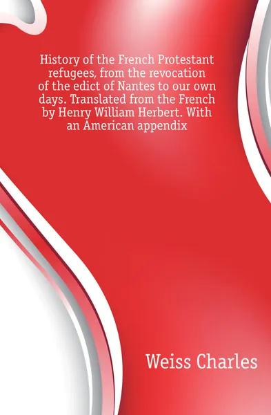 Обложка книги History of the French Protestant refugees, from the revocation of the edict of Nantes to our own days. Translated from the French by Henry William Herbert. With an American appendix, Weiss Charles