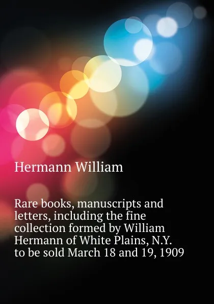 Обложка книги Rare books, manuscripts and letters, including the fine collection formed by William Hermann of White Plains, N.Y.  to be sold March 18 and 19, 1909, Hermann William