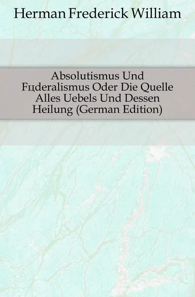 Обложка книги Absolutismus Und Foderalismus Oder Die Quelle Alles Uebels Und Dessen Heilung (German Edition), Herman Frederick William