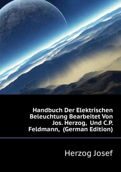 Обложка книги Handbuch Der Elektrischen Beleuchtung Bearbeitet Von Jos. Herzog,  Und C.P. Feldmann,  (German Edition), Herzog Josef