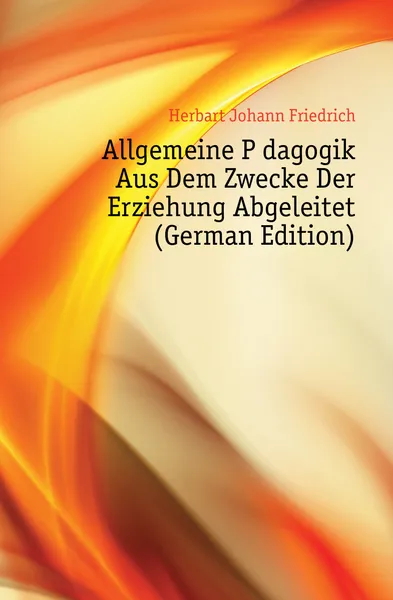 Обложка книги Allgemeine Padagogik Aus Dem Zwecke Der Erziehung Abgeleitet (German Edition), Herbart Johann Friedrich