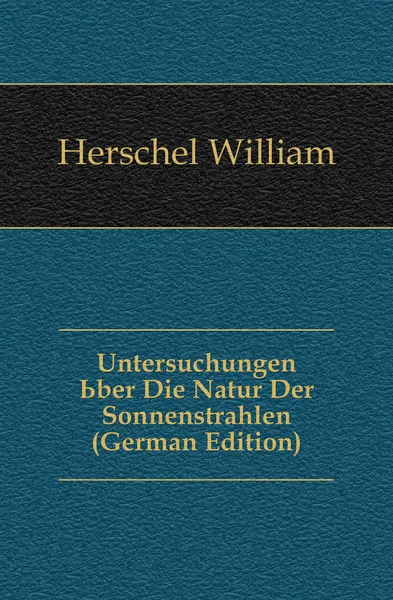 Обложка книги Untersuchungen Uber Die Natur Der Sonnenstrahlen (German Edition), William Herschel