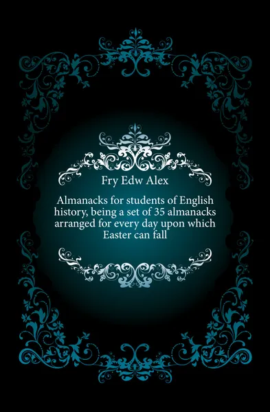 Обложка книги Almanacks for students of English history, being a set of 35 almanacks arranged for every day upon which Easter can fall, Fry Edw Alex