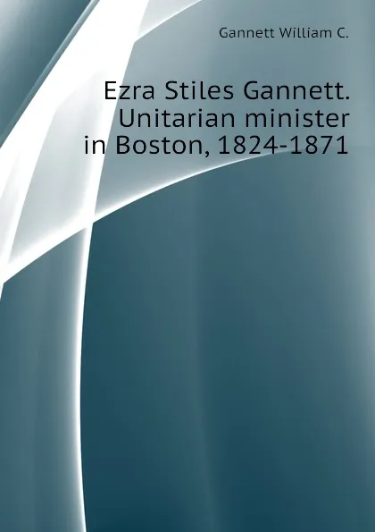 Обложка книги Ezra Stiles Gannett. Unitarian minister in Boston, 1824-1871, Gannett William C.