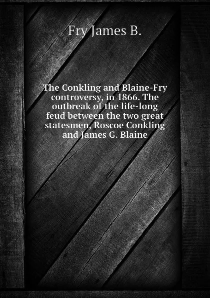 Обложка книги The Conkling and Blaine-Fry controversy, in 1866. The outbreak of the life-long feud between the two great statesmen, Roscoe Conkling and James G. Blaine, Fry James B.