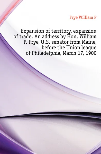 Обложка книги Expansion of territory, expansion of trade. An address by Hon. William P. Frye, U.S. senator from Maine, before the Union league of Philadelphia, March 17, 1900, Frye William P.