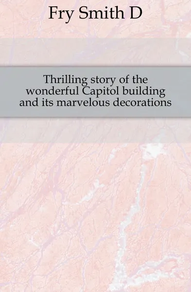 Обложка книги Thrilling story of the wonderful Capitol building and its marvelous decorations, Fry Smith D.