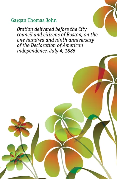 Обложка книги Oration delivered before the City council and citizens of Boston, on the one hundred and ninth anniversary of the Declaration of American independence, July 4, 1885, Gargan Thomas John