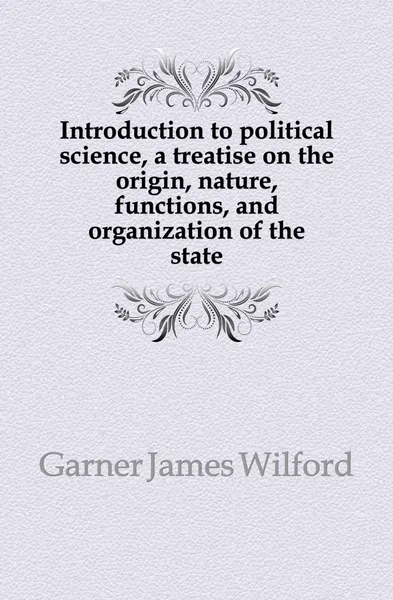 Обложка книги Introduction to political science, a treatise on the origin, nature, functions, and organization of the state, Garner James Wilford