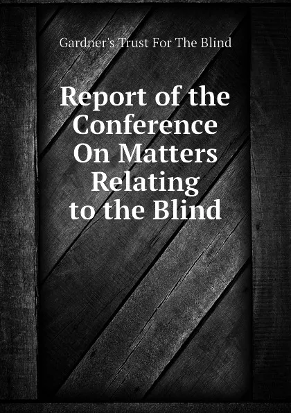 Обложка книги Report of the Conference On Matters Relating to the Blind, Gardner's Trust For The Blind