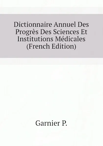 Обложка книги Dictionnaire Annuel Des Progres Des Sciences Et Institutions Medicales (French Edition), Garnier P.