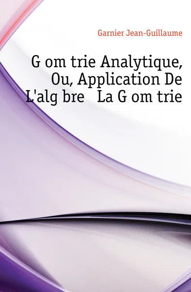 Обложка книги Geometrie Analytique, Ou, Application De Lalgebre A La Geometrie, Garnier Jean-Guillaume