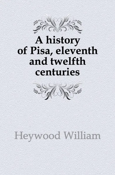 Обложка книги A history of Pisa, eleventh and twelfth centuries, Heywood William