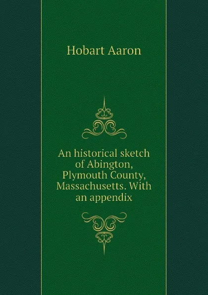 Обложка книги An historical sketch of Abington, Plymouth County, Massachusetts. With an appendix, Hobart Aaron