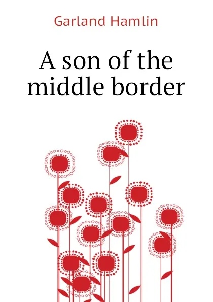 Обложка книги A son of the middle border, Hamlin Garland