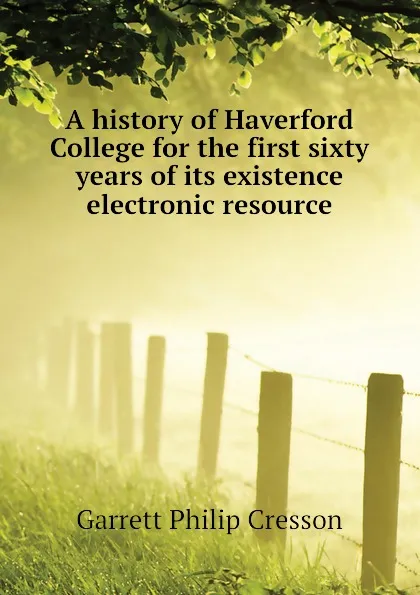 Обложка книги A history of Haverford College for the first sixty years of its existence electronic resource, Garrett Philip Cresson