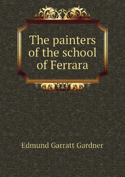 Обложка книги The painters of the school of Ferrara, Edmund Garratt Gardner