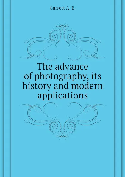 Обложка книги The advance of photography, its history and modern applications, Garrett A. E.
