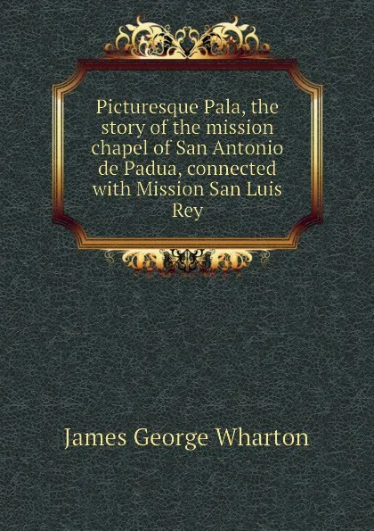 Обложка книги Picturesque Pala, the story of the mission chapel of San Antonio de Padua, connected with Mission San Luis Rey, James George Wharton