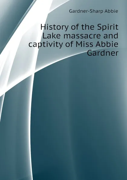 Обложка книги History of the Spirit Lake massacre and captivity of Miss Abbie Gardner, Gardner-Sharp Abbie