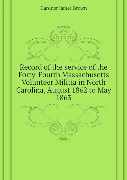 Обложка книги Record of the service of the Forty-Fourth Massachusetts Volunteer Militia in North Carolina, August 1862 to May 1863, Gardner James Brown