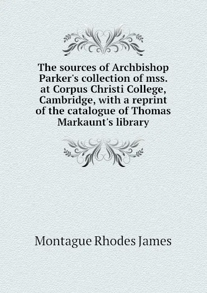 Обложка книги The sources of Archbishop Parkers collection of mss. at Corpus Christi College, Cambridge, with a reprint of the catalogue of Thomas Markaunts library, M.R. James