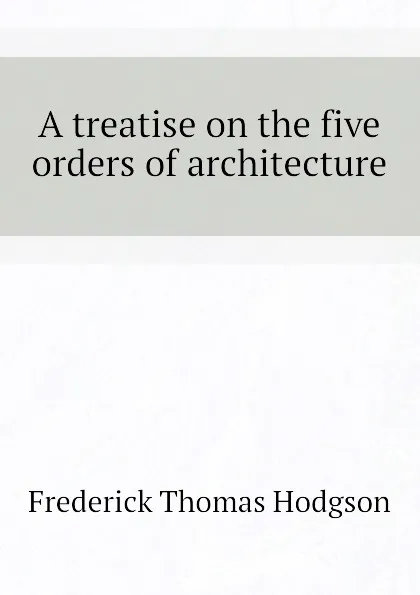 Обложка книги A treatise on the five orders of architecture, Frederick Thomas Hodgson