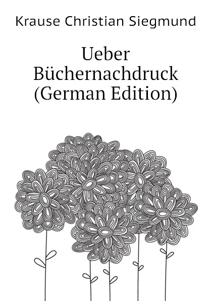 Обложка книги Ueber Buchernachdruck (German Edition), Krause Christian Siegmund