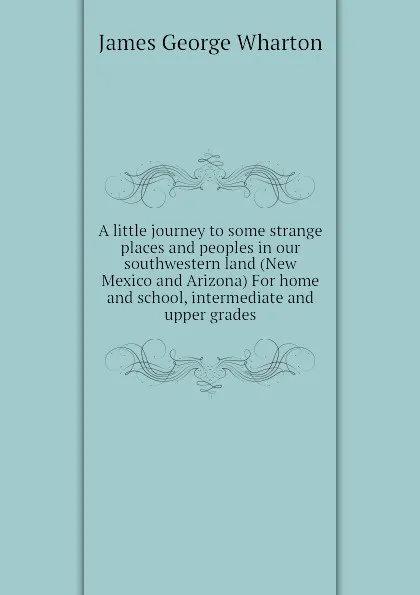 Обложка книги A little journey to some strange places and peoples in our southwestern land (New Mexico and Arizona) For home and school, intermediate and upper grades, James George Wharton