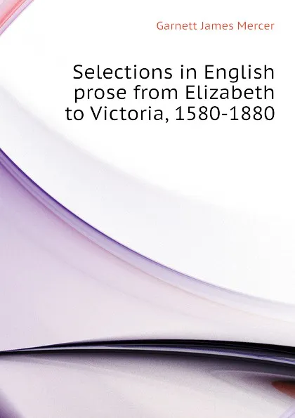 Обложка книги Selections in English prose from Elizabeth to Victoria, 1580-1880, Garnett James Mercer