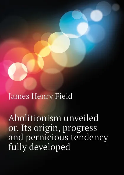 Обложка книги Abolitionism unveiled or, Its origin, progress and pernicious tendency fully developed, James Henry Field