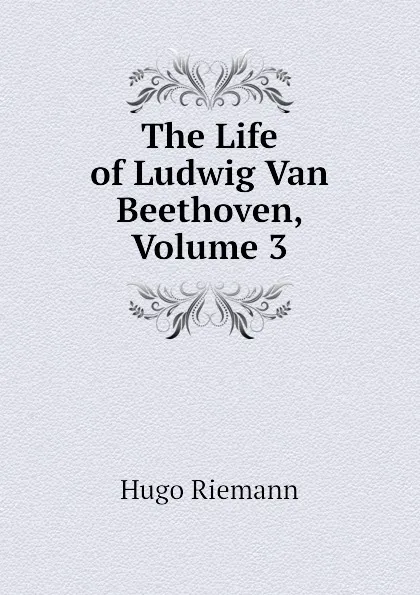 Обложка книги The Life of Ludwig Van Beethoven, Volume 3, Hugo Riemann