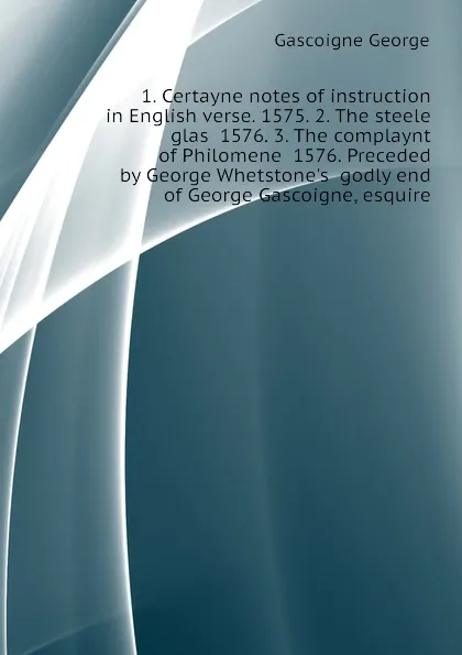 Обложка книги 1. Certayne notes of instruction in English verse. 1575. 2. The steele glas  1576. 3. The complaynt of Philomene  1576. Preceded by George Whetstones  godly end of George Gascoigne, esquire, Gascoigne George