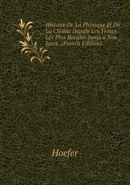 Обложка книги Histoire De La Physique Et De La Chimie Depuis Les Temps Les Plus Recules Jusqua Nos Jours  (French Edition), Hoefer