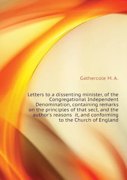 Обложка книги Letters to a dissenting minister, of the Congregational Independent Denomination, containing remarks on the principles of that sect, and the authors reasons  it, and conforming to the Church of England, Gathercole M. A.