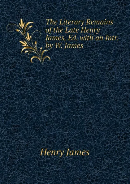 Обложка книги The Literary Remains of the Late Henry James, Ed. with an Intr. by W. James, Henry James