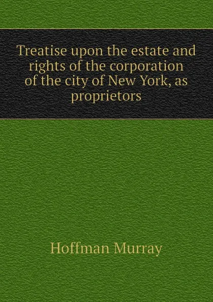 Обложка книги Treatise upon the estate and rights of the corporation of the city of New York, as proprietors, Hoffman Murray