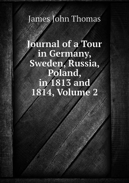 Обложка книги Journal of a Tour in Germany, Sweden, Russia, Poland, in 1813 and 1814, Volume 2, John Thomas James