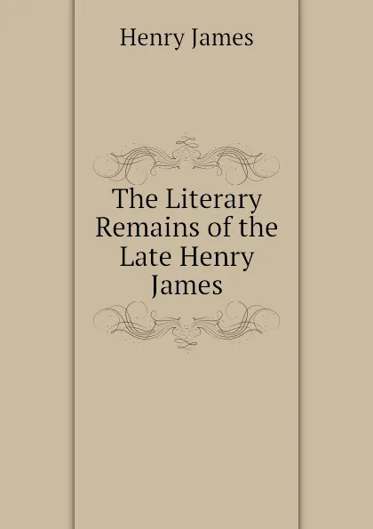 Обложка книги The Literary Remains of the Late Henry James, Henry James