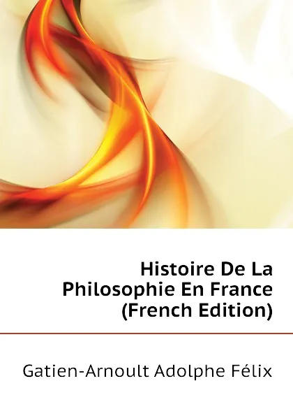 Обложка книги Histoire De La Philosophie En France (French Edition), Gatien-Arnoult Adolphe Félix