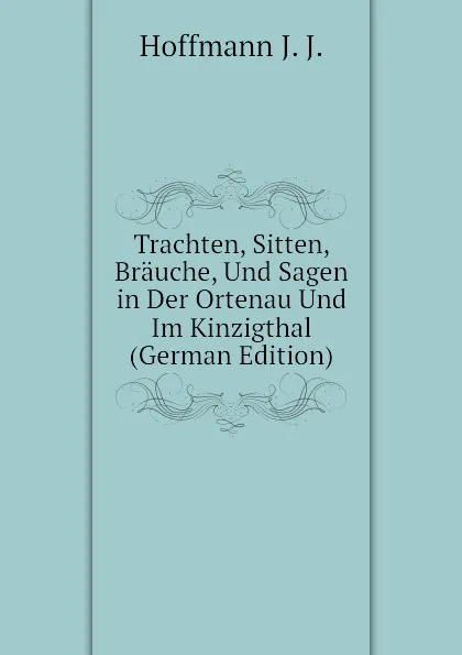 Обложка книги Trachten, Sitten, Brauche, Und Sagen in Der Ortenau Und Im Kinzigthal (German Edition), Hoffmann J. J.