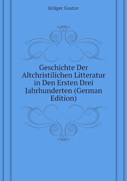 Обложка книги Geschichte Der Altchristilichen Litteratur in Den Ersten Drei Jahrhunderten (German Edition), Krüger Gustav