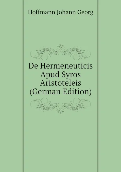 Обложка книги De Hermeneuticis Apud Syros Aristoteleis  (German Edition), Hoffmann Johann Georg