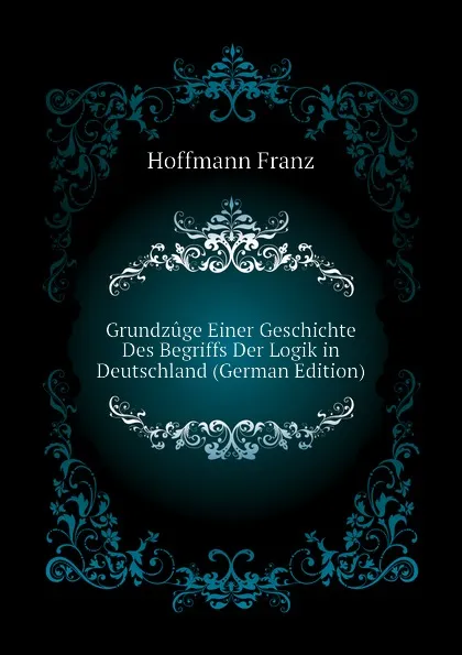 Обложка книги Grundzuge Einer Geschichte Des Begriffs Der Logik in Deutschland (German Edition), Hoffmann Franz